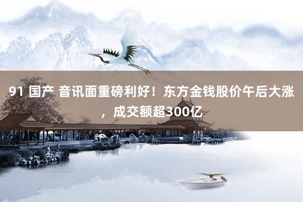 91 国产 音讯面重磅利好！东方金钱股价午后大涨，成交额超300亿