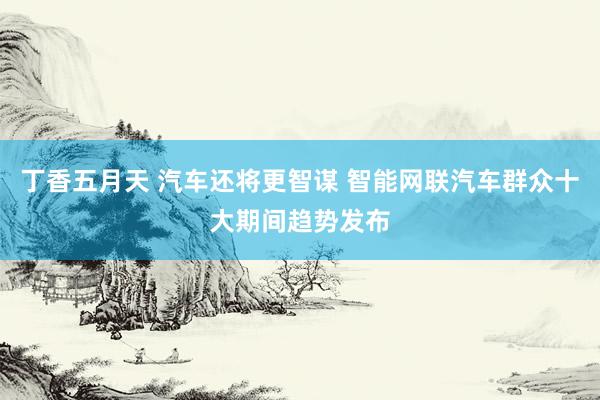 丁香五月天 汽车还将更智谋 智能网联汽车群众十大期间趋势发布
