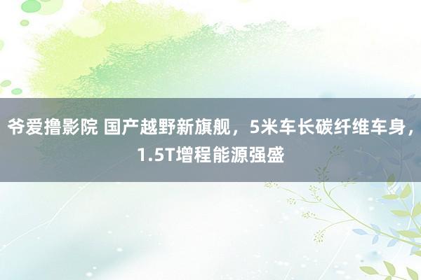 爷爱撸影院 国产越野新旗舰，5米车长碳纤维车身，1.5T增程能源强盛