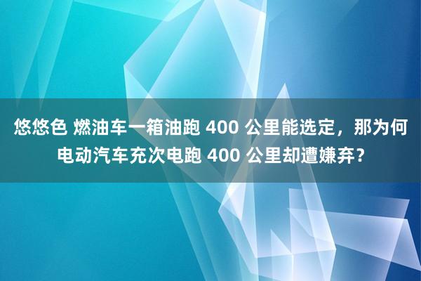 悠悠色 燃油车一箱油跑 400 公里能选定，那为何电动汽车充次电跑 400 公里却遭嫌弃？