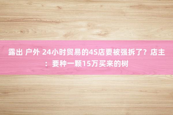 露出 户外 24小时贸易的4S店要被强拆了？店主：要种一颗15万买来的树