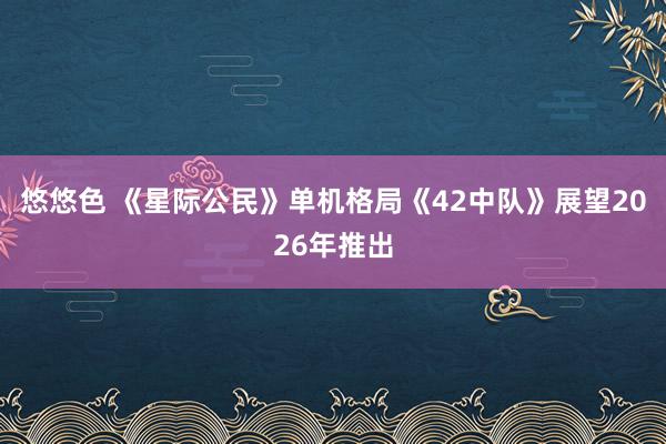 悠悠色 《星际公民》单机格局《42中队》展望2026年推出