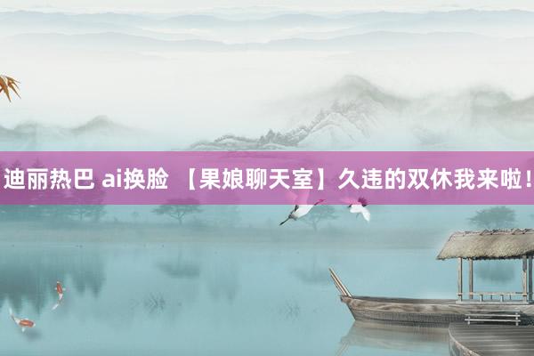 迪丽热巴 ai换脸 【果娘聊天室】久违的双休我来啦！