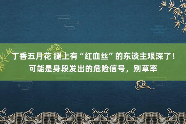 丁香五月花 腿上有“红血丝”的东谈主艰深了！可能是身段发出的危险信号，别草率