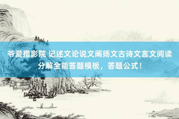 爷爱撸影院 记述文论说文阐扬文古诗文言文阅读分解全能答题模板，答题公式！