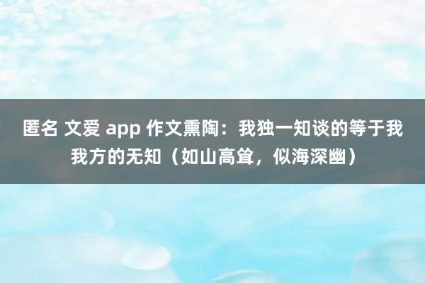 匿名 文爱 app 作文熏陶：我独一知谈的等于我我方的无知（如山高耸，似海深幽）
