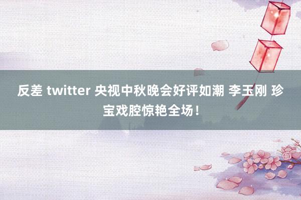 反差 twitter 央视中秋晚会好评如潮 李玉刚 珍宝戏腔惊艳全场！