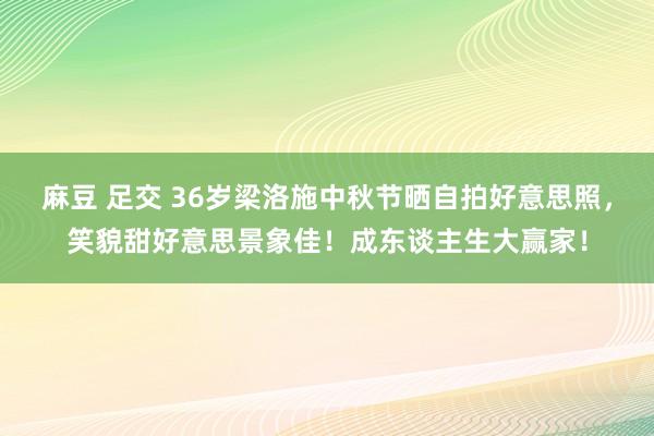 麻豆 足交 36岁梁洛施中秋节晒自拍好意思照，笑貌甜好意思景象佳！成东谈主生大赢家！