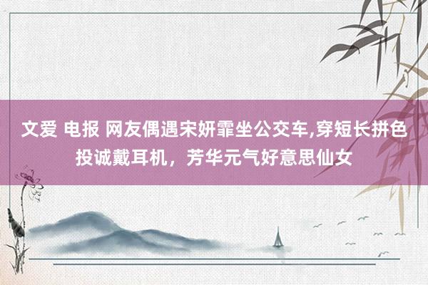 文爱 电报 网友偶遇宋妍霏坐公交车，穿短长拼色投诚戴耳机，芳华元气好意思仙女