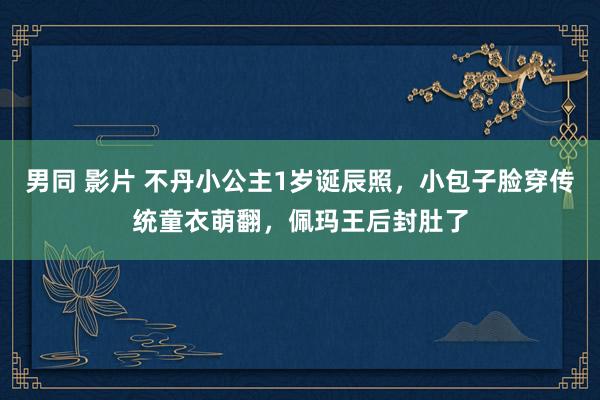 男同 影片 不丹小公主1岁诞辰照，小包子脸穿传统童衣萌翻，佩玛王后封肚了