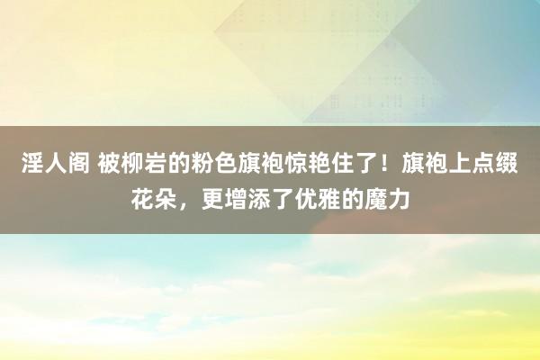 淫人阁 被柳岩的粉色旗袍惊艳住了！旗袍上点缀花朵，更增添了优雅的魔力