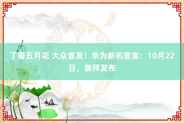丁香五月花 大众首发！华为新机官宣：10月22日，崇拜发布