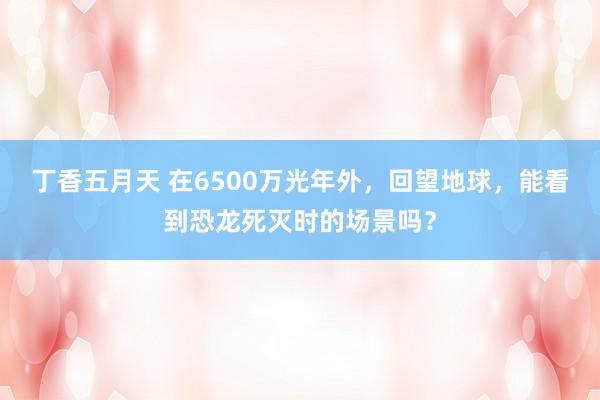 丁香五月天 在6500万光年外，回望地球，能看到恐龙死灭时的场景吗？