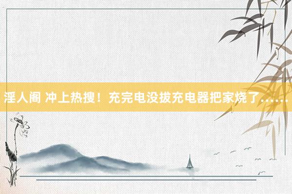 淫人阁 冲上热搜！充完电没拔充电器把家烧了……