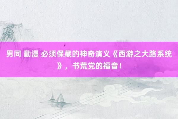 男同 動漫 必须保藏的神奇演义《西游之大路系统》，书荒党的福音！