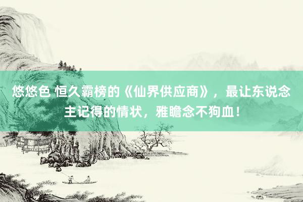 悠悠色 恒久霸榜的《仙界供应商》，最让东说念主记得的情状，雅瞻念不狗血！