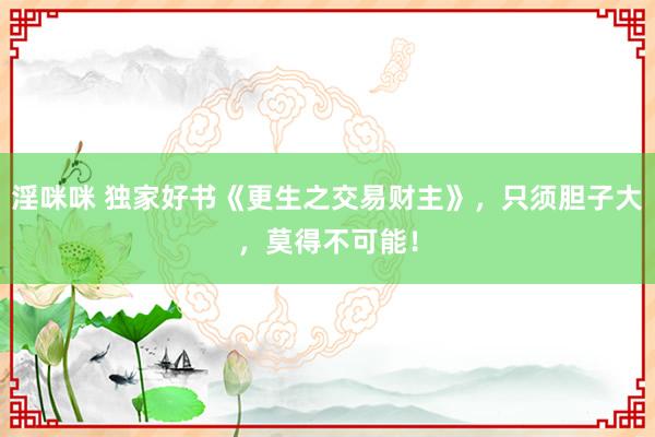 淫咪咪 独家好书《更生之交易财主》，只须胆子大，莫得不可能！