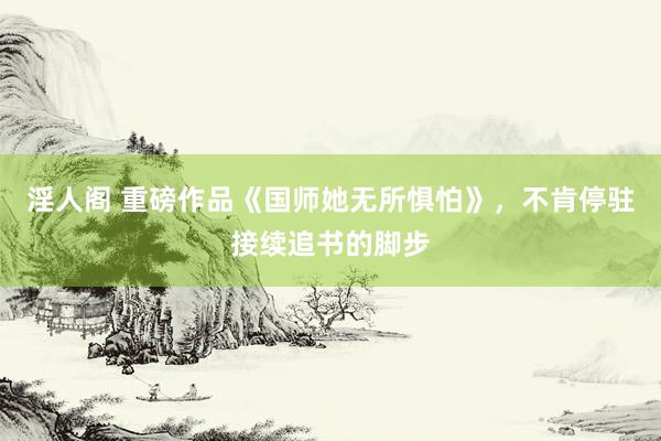 淫人阁 重磅作品《国师她无所惧怕》，不肯停驻接续追书的脚步