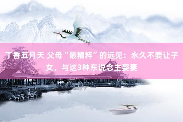 丁香五月天 父母“最精粹”的远见：永久不要让子女，与这3种东说念主娶妻