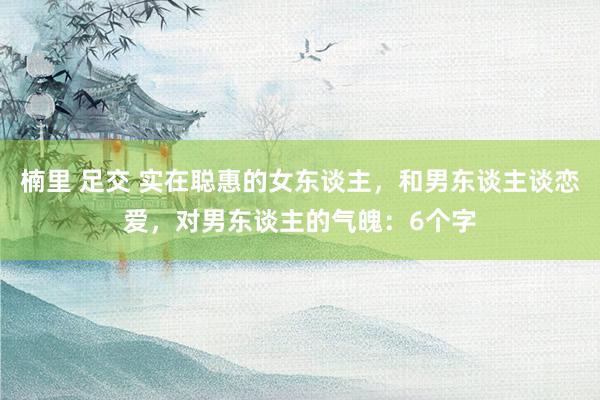 楠里 足交 实在聪惠的女东谈主，和男东谈主谈恋爱，对男东谈主的气魄：6个字