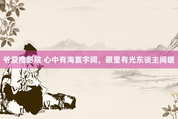 爷爱撸影院 心中有海寰宇阔，眼里有光东谈主间暖