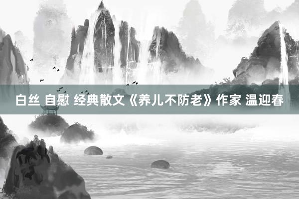 白丝 自慰 经典散文《养儿不防老》作家 温迎春