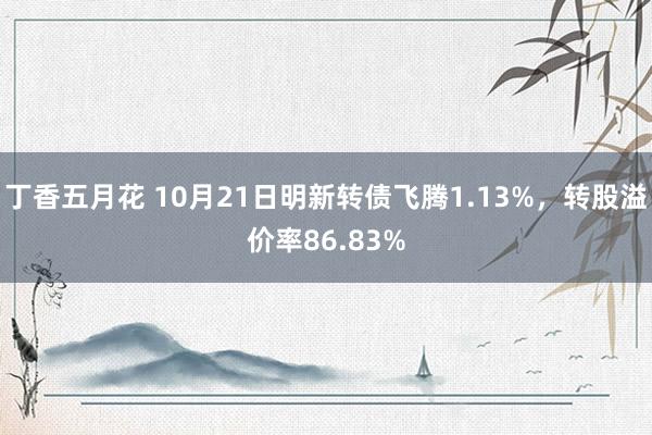 丁香五月花 10月21日明新转债飞腾1.13%，转股溢价率86.83%