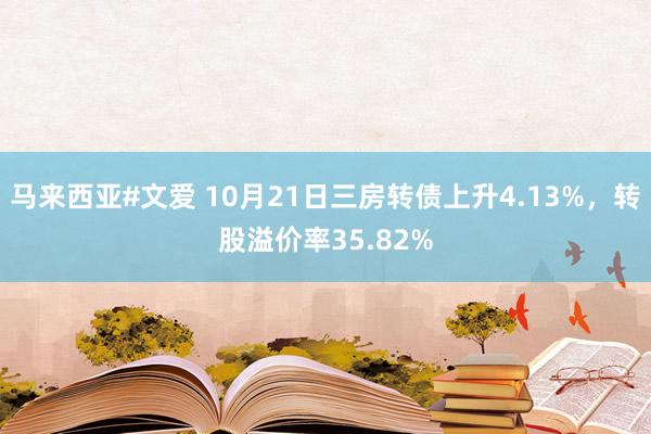 马来西亚#文爱 10月21日三房转债上升4.13%，转股溢价率35.82%