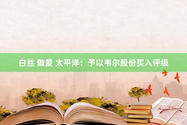 白丝 做爱 太平洋：予以韦尔股份买入评级