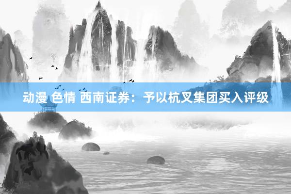 动漫 色情 西南证券：予以杭叉集团买入评级