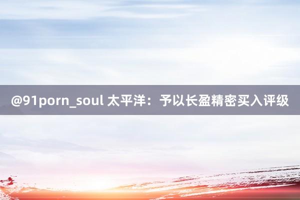 @91porn_soul 太平洋：予以长盈精密买入评级