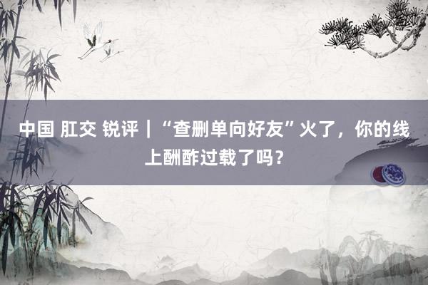 中国 肛交 锐评｜“查删单向好友”火了，你的线上酬酢过载了吗？