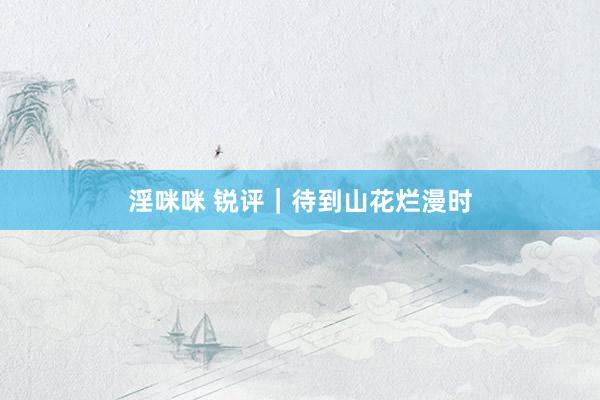 淫咪咪 锐评｜待到山花烂漫时