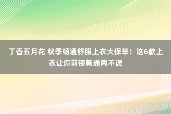 丁香五月花 秋季畅通舒服上衣大保举！这6款上衣让你前锋畅通两不误