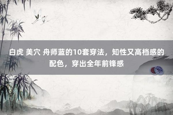 白虎 美穴 舟师蓝的10套穿法，知性又高档感的配色，穿出全年前锋感