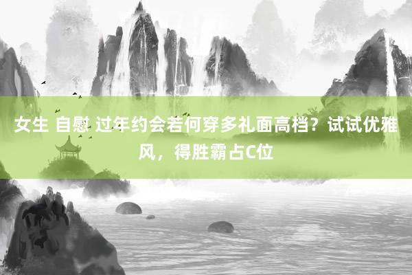 女生 自慰 过年约会若何穿多礼面高档？试试优雅风，得胜霸占C位