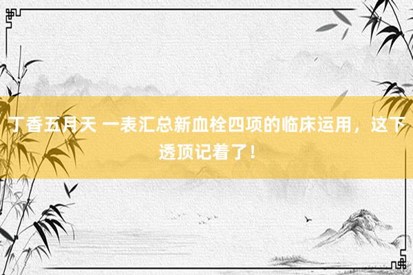 丁香五月天 一表汇总新血栓四项的临床运用，这下透顶记着了！