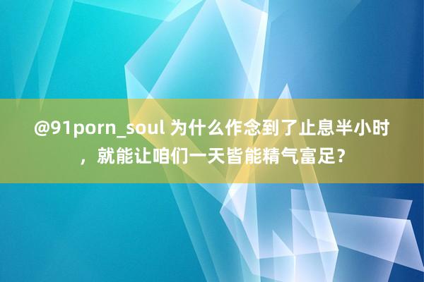 @91porn_soul 为什么作念到了止息半小时，就能让咱们一天皆能精气富足？