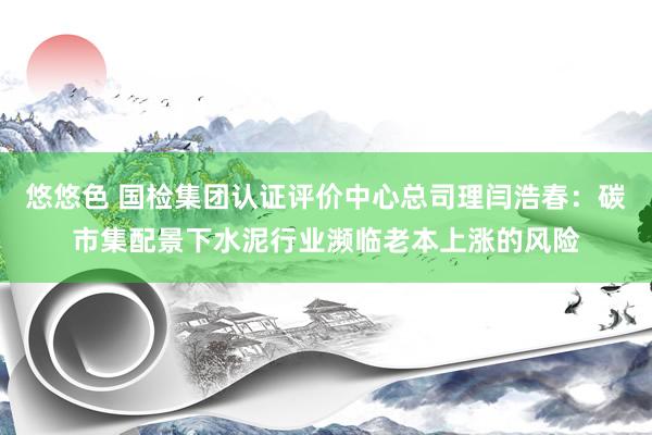 悠悠色 国检集团认证评价中心总司理闫浩春：碳市集配景下水泥行业濒临老本上涨的风险