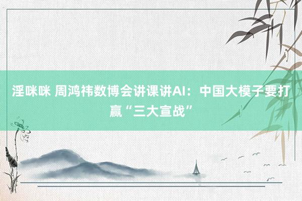 淫咪咪 周鸿祎数博会讲课讲AI：中国大模子要打赢“三大宣战”