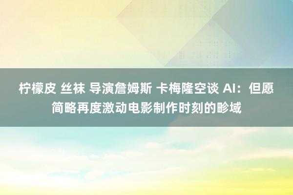 柠檬皮 丝袜 导演詹姆斯 卡梅隆空谈 AI：但愿简略再度激动电影制作时刻的畛域
