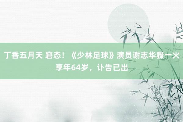 丁香五月天 窘态！《少林足球》演员谢志华骤一火享年64岁，讣告已出