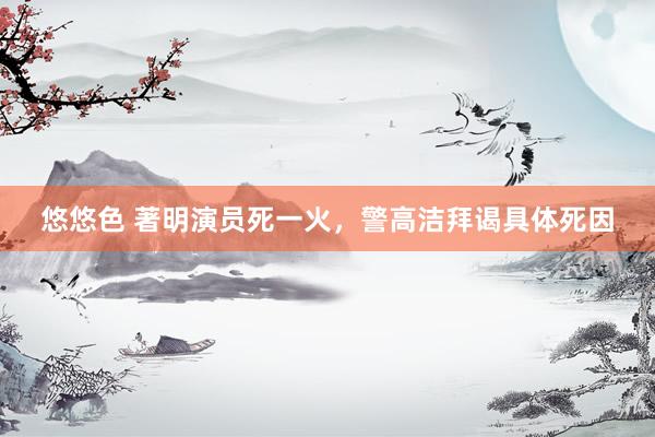 悠悠色 著明演员死一火，警高洁拜谒具体死因