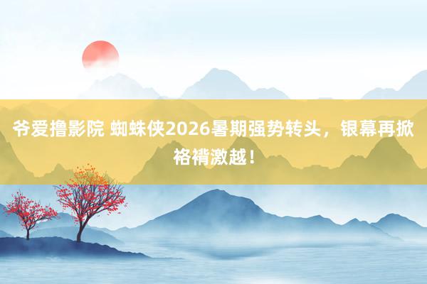 爷爱撸影院 蜘蛛侠2026暑期强势转头，银幕再掀袼褙激越！