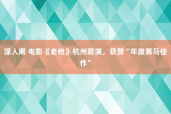 淫人阁 电影《老枪》杭州路演，获赞“年度黑马佳作”