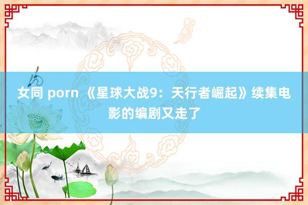 女同 porn 《星球大战9：天行者崛起》续集电影的编剧又走了