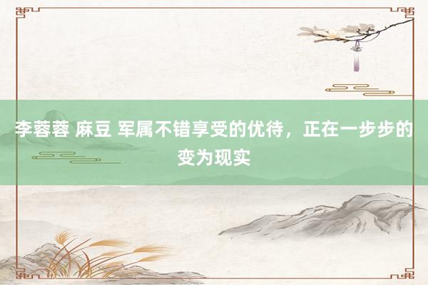 李蓉蓉 麻豆 军属不错享受的优待，正在一步步的变为现实