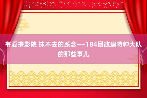 爷爱撸影院 抹不去的系念——184团改建特种大队的那些事儿