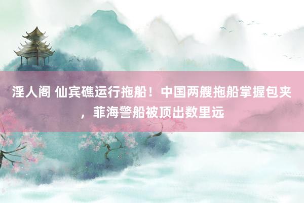 淫人阁 仙宾礁运行拖船！中国两艘拖船掌握包夹，菲海警船被顶出数里远