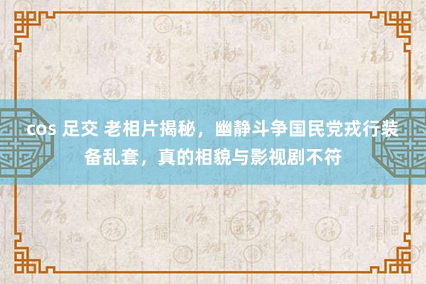 cos 足交 老相片揭秘，幽静斗争国民党戎行装备乱套，真的相貌与影视剧不符